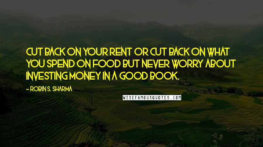 Robin S. Sharma Quotes: Cut back on your rent or cut back on what you spend on food but never worry about investing money in a good book.