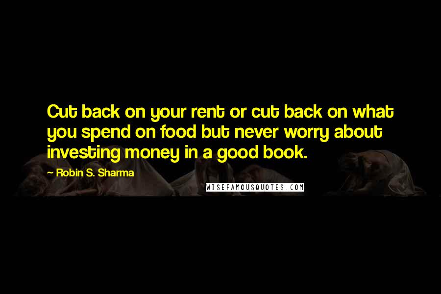 Robin S. Sharma Quotes: Cut back on your rent or cut back on what you spend on food but never worry about investing money in a good book.