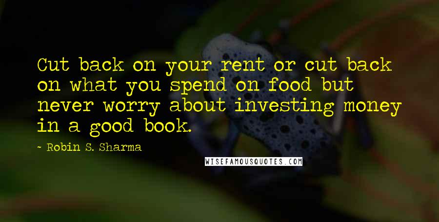 Robin S. Sharma Quotes: Cut back on your rent or cut back on what you spend on food but never worry about investing money in a good book.