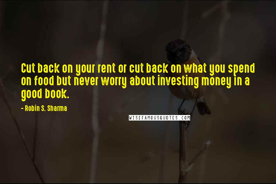 Robin S. Sharma Quotes: Cut back on your rent or cut back on what you spend on food but never worry about investing money in a good book.