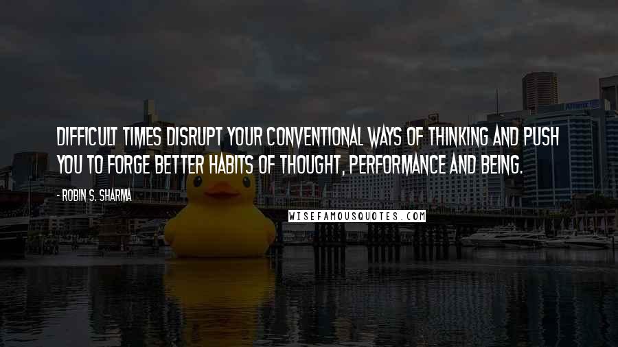 Robin S. Sharma Quotes: Difficult times disrupt your conventional ways of thinking and push you to forge better habits of thought, performance and being.