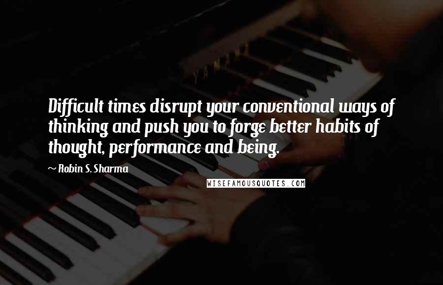 Robin S. Sharma Quotes: Difficult times disrupt your conventional ways of thinking and push you to forge better habits of thought, performance and being.
