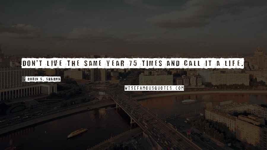 Robin S. Sharma Quotes: Don't live the same year 75 times and call it a life.