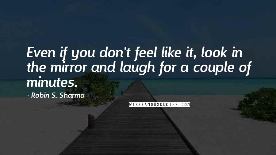 Robin S. Sharma Quotes: Even if you don't feel like it, look in the mirror and laugh for a couple of minutes.