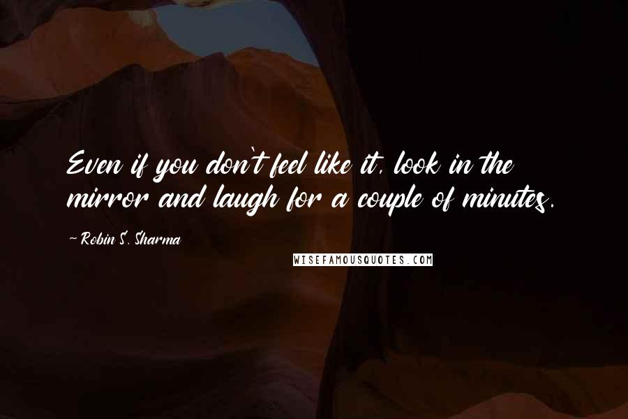 Robin S. Sharma Quotes: Even if you don't feel like it, look in the mirror and laugh for a couple of minutes.