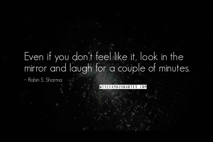 Robin S. Sharma Quotes: Even if you don't feel like it, look in the mirror and laugh for a couple of minutes.