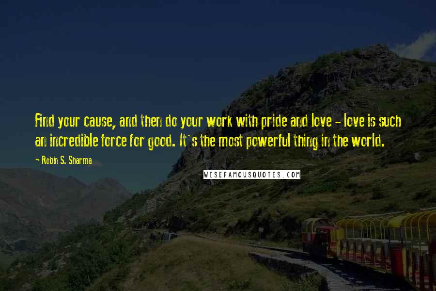 Robin S. Sharma Quotes: Find your cause, and then do your work with pride and love - love is such an incredible force for good. It's the most powerful thing in the world.