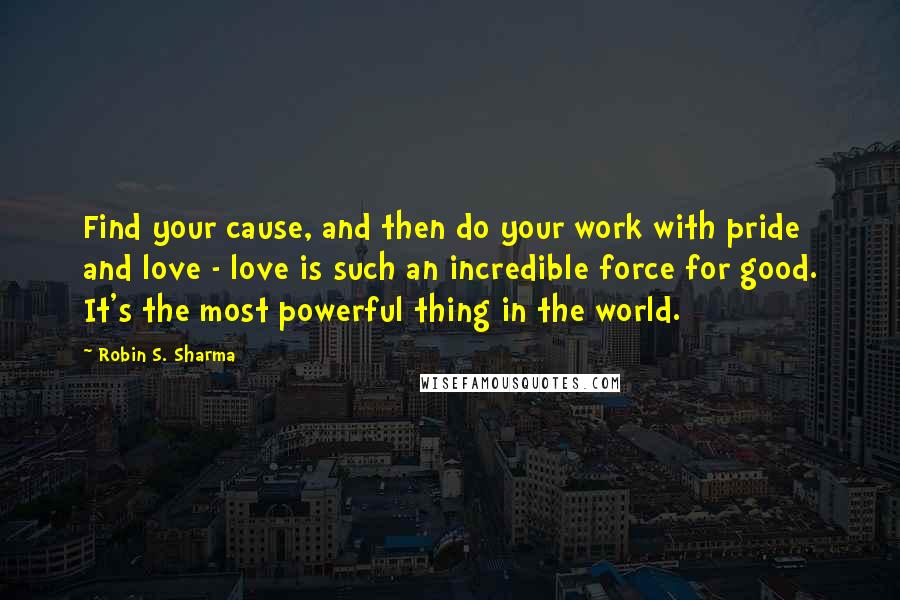 Robin S. Sharma Quotes: Find your cause, and then do your work with pride and love - love is such an incredible force for good. It's the most powerful thing in the world.