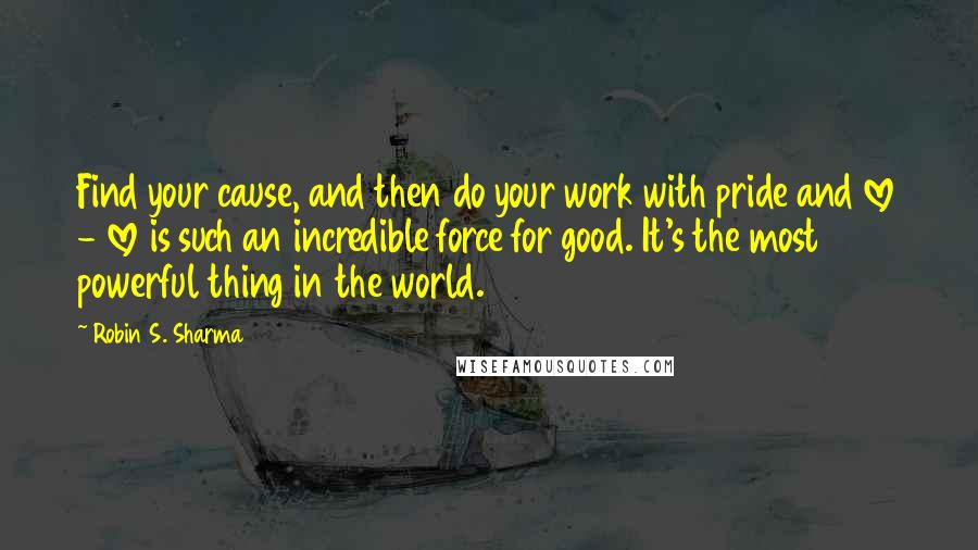 Robin S. Sharma Quotes: Find your cause, and then do your work with pride and love - love is such an incredible force for good. It's the most powerful thing in the world.