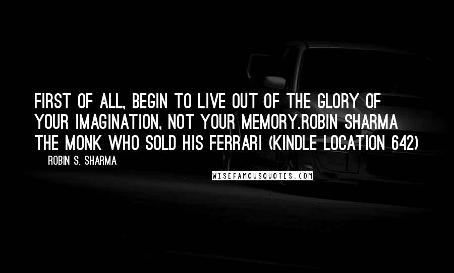 Robin S. Sharma Quotes: First of all, begin to live out of the glory of your imagination, not your memory.ROBIN SHARMA The Monk Who Sold His Ferrari (Kindle Location 642)