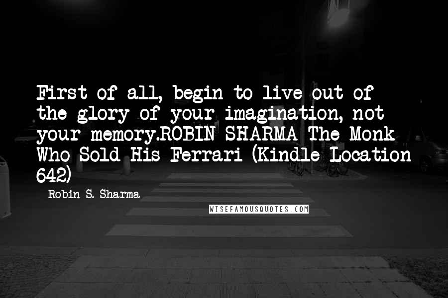 Robin S. Sharma Quotes: First of all, begin to live out of the glory of your imagination, not your memory.ROBIN SHARMA The Monk Who Sold His Ferrari (Kindle Location 642)