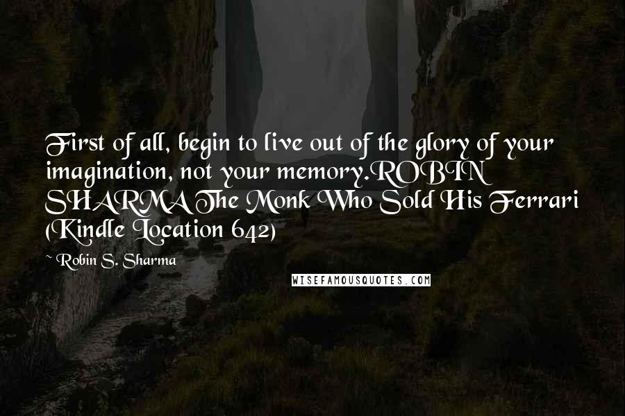 Robin S. Sharma Quotes: First of all, begin to live out of the glory of your imagination, not your memory.ROBIN SHARMA The Monk Who Sold His Ferrari (Kindle Location 642)