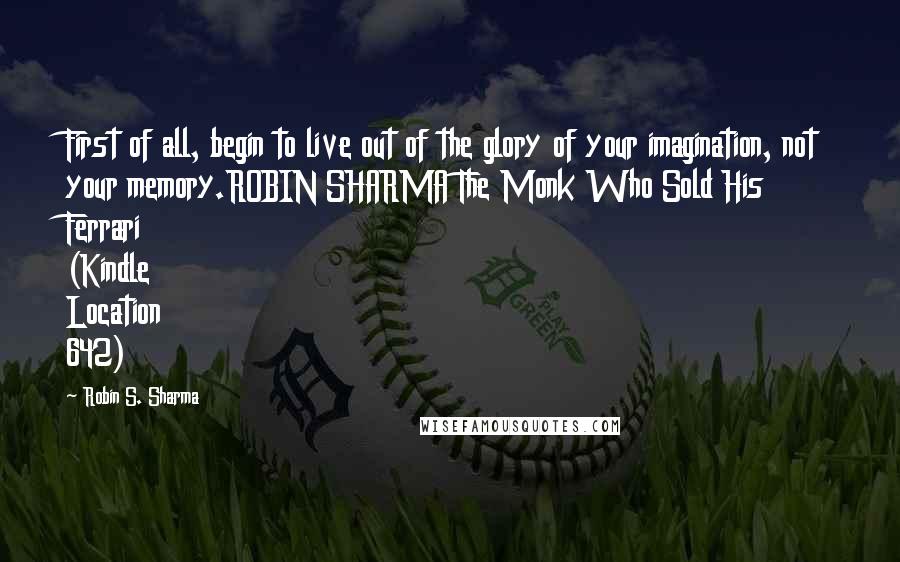 Robin S. Sharma Quotes: First of all, begin to live out of the glory of your imagination, not your memory.ROBIN SHARMA The Monk Who Sold His Ferrari (Kindle Location 642)