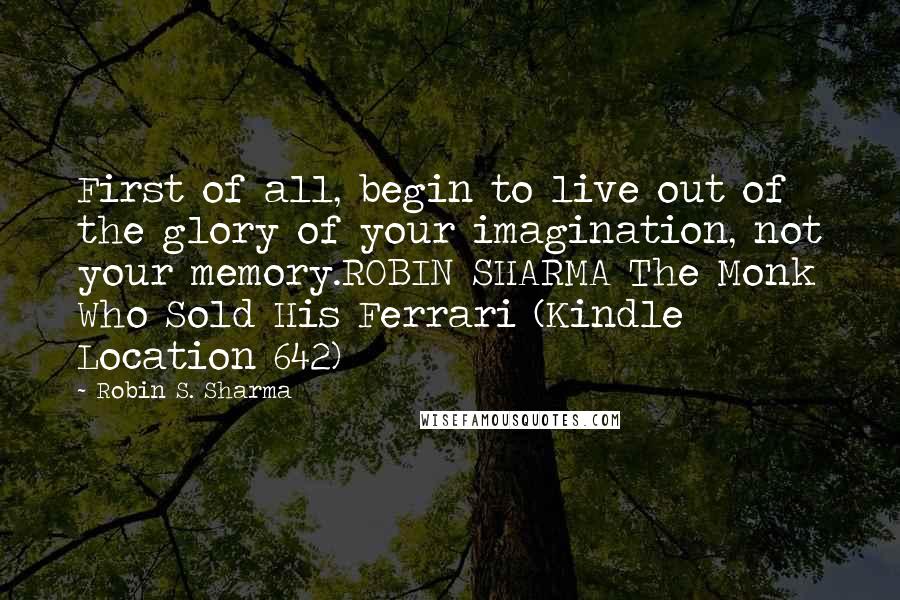 Robin S. Sharma Quotes: First of all, begin to live out of the glory of your imagination, not your memory.ROBIN SHARMA The Monk Who Sold His Ferrari (Kindle Location 642)