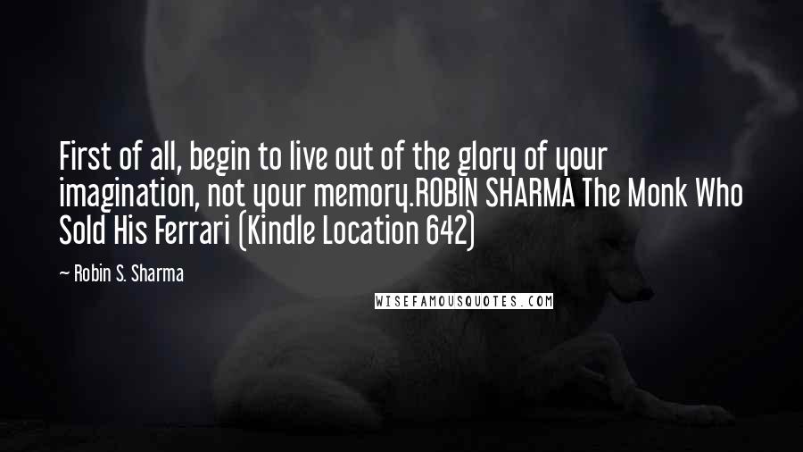 Robin S. Sharma Quotes: First of all, begin to live out of the glory of your imagination, not your memory.ROBIN SHARMA The Monk Who Sold His Ferrari (Kindle Location 642)