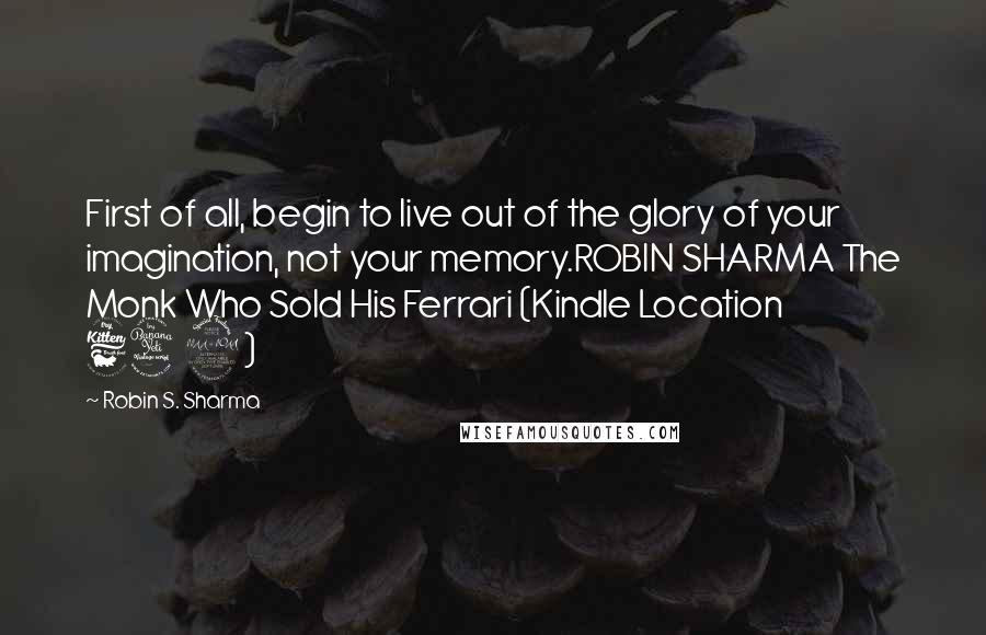 Robin S. Sharma Quotes: First of all, begin to live out of the glory of your imagination, not your memory.ROBIN SHARMA The Monk Who Sold His Ferrari (Kindle Location 642)