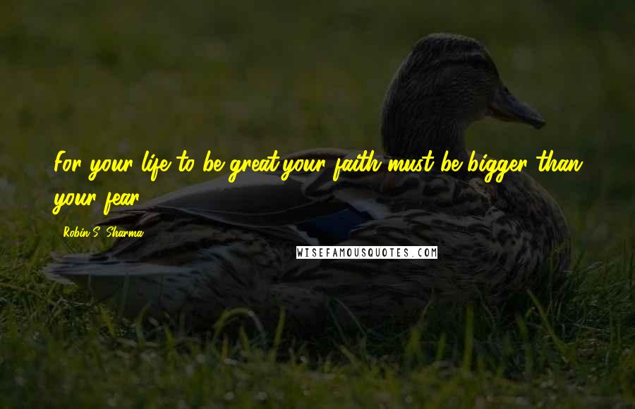 Robin S. Sharma Quotes: For your life to be great,your faith must be bigger than your fear.