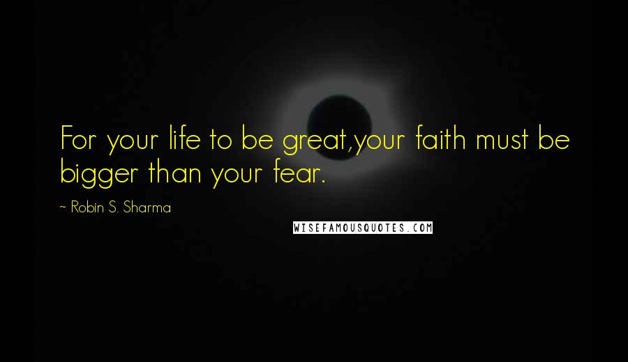 Robin S. Sharma Quotes: For your life to be great,your faith must be bigger than your fear.