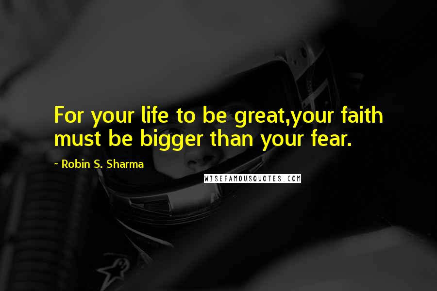 Robin S. Sharma Quotes: For your life to be great,your faith must be bigger than your fear.