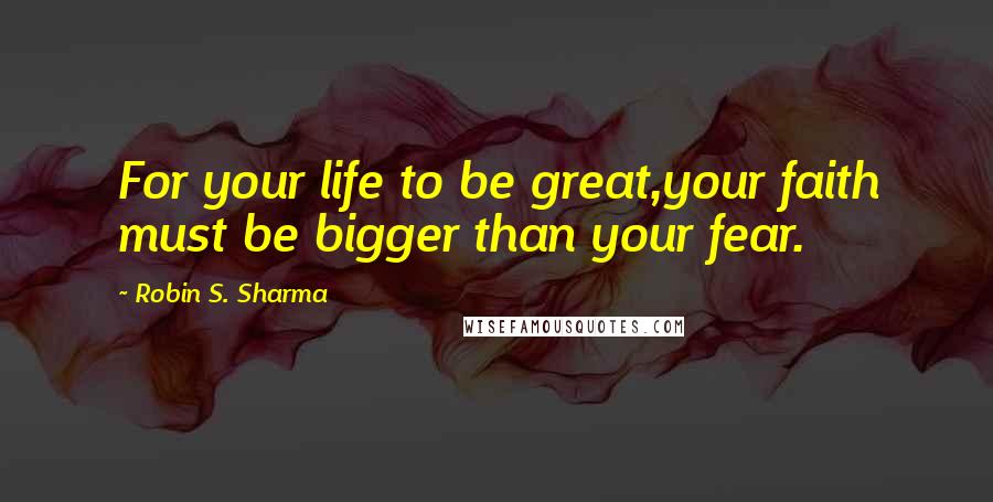 Robin S. Sharma Quotes: For your life to be great,your faith must be bigger than your fear.