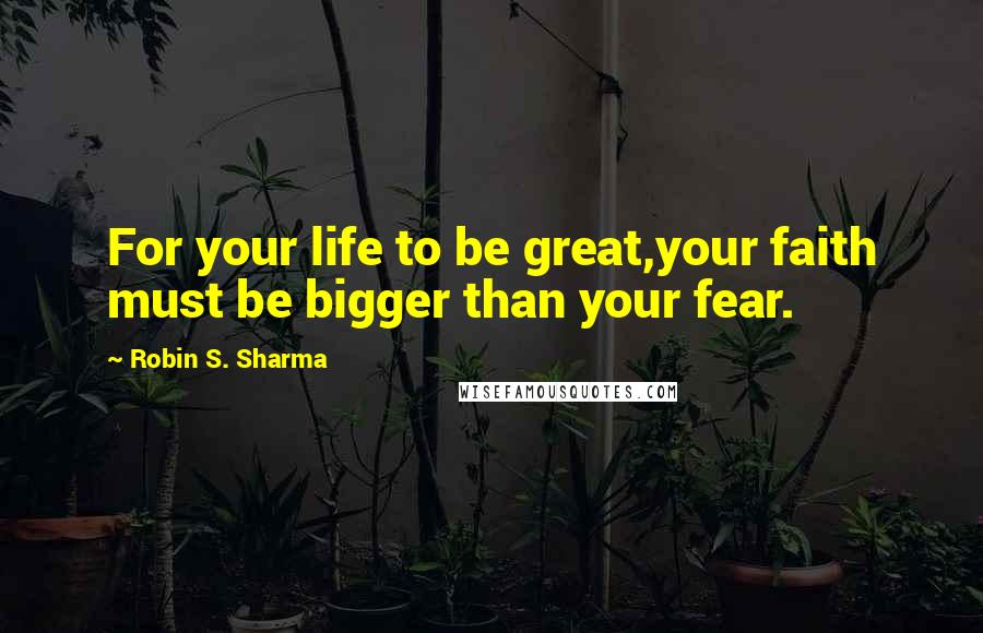 Robin S. Sharma Quotes: For your life to be great,your faith must be bigger than your fear.