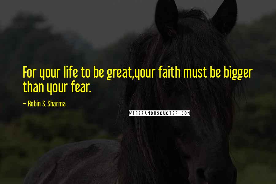 Robin S. Sharma Quotes: For your life to be great,your faith must be bigger than your fear.