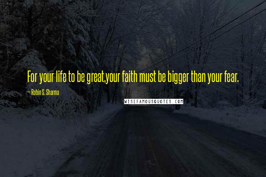 Robin S. Sharma Quotes: For your life to be great,your faith must be bigger than your fear.