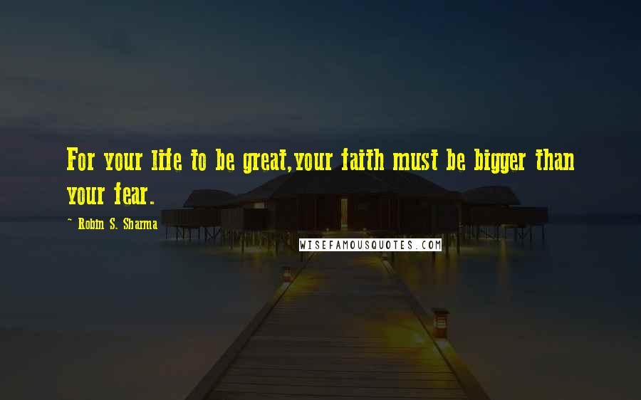 Robin S. Sharma Quotes: For your life to be great,your faith must be bigger than your fear.