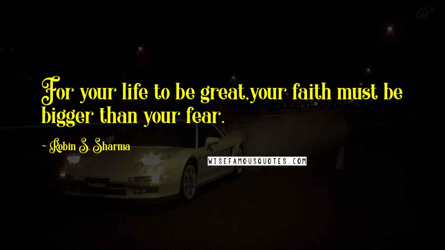 Robin S. Sharma Quotes: For your life to be great,your faith must be bigger than your fear.