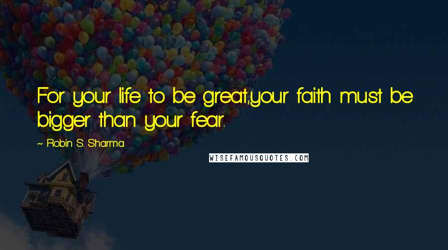 Robin S. Sharma Quotes: For your life to be great,your faith must be bigger than your fear.