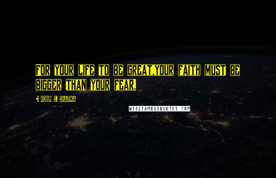 Robin S. Sharma Quotes: For your life to be great,your faith must be bigger than your fear.