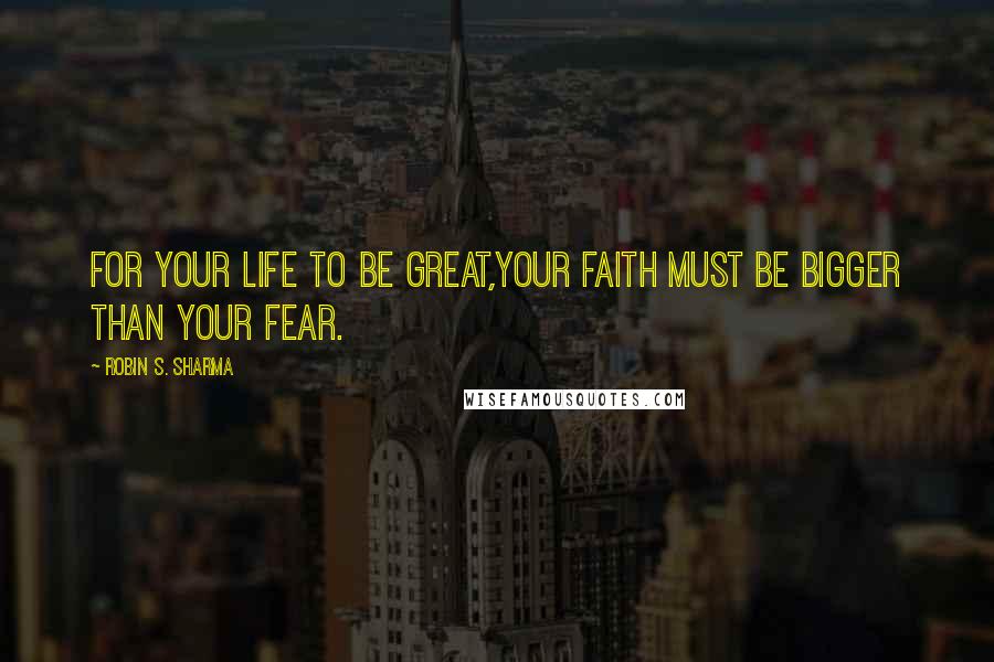 Robin S. Sharma Quotes: For your life to be great,your faith must be bigger than your fear.