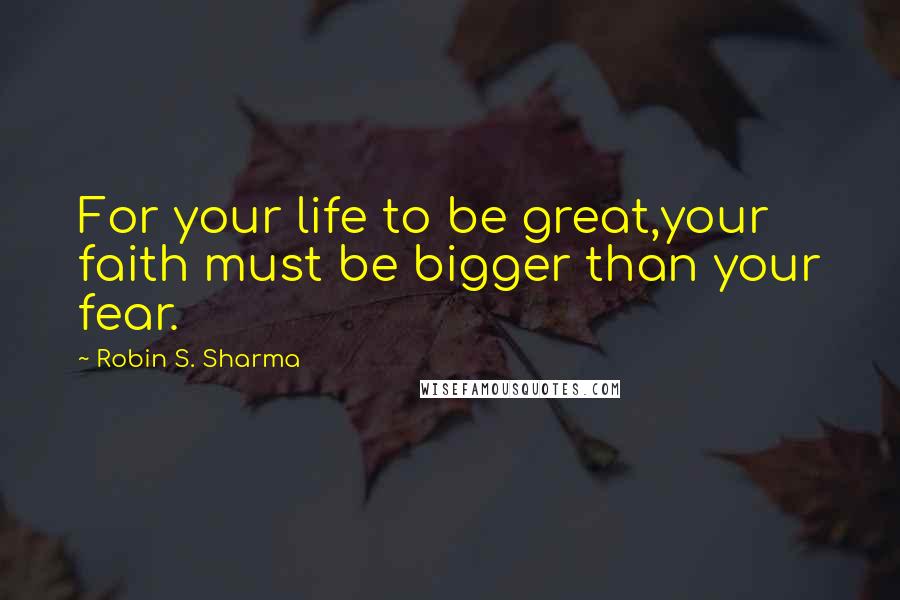 Robin S. Sharma Quotes: For your life to be great,your faith must be bigger than your fear.