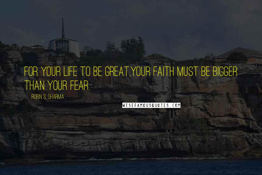 Robin S. Sharma Quotes: For your life to be great,your faith must be bigger than your fear.