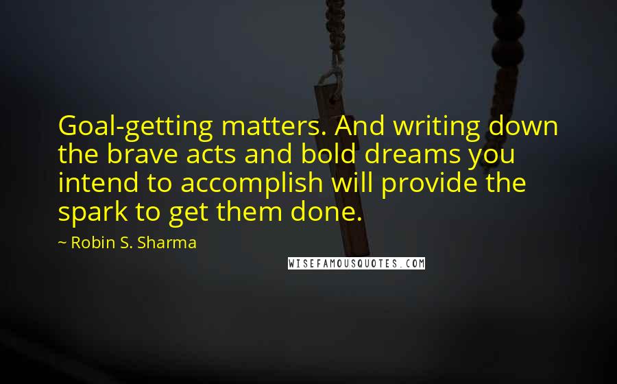 Robin S. Sharma Quotes: Goal-getting matters. And writing down the brave acts and bold dreams you intend to accomplish will provide the spark to get them done.