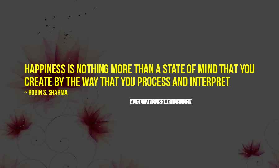 Robin S. Sharma Quotes: Happiness is nothing more than a state of mind that you create by the way that you process and interpret