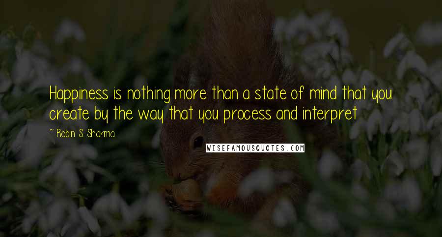 Robin S. Sharma Quotes: Happiness is nothing more than a state of mind that you create by the way that you process and interpret