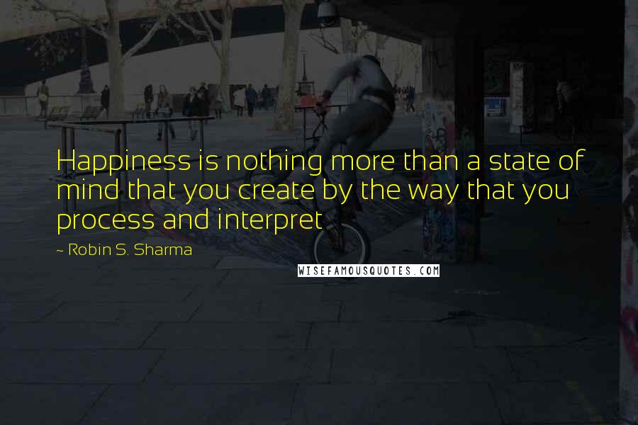 Robin S. Sharma Quotes: Happiness is nothing more than a state of mind that you create by the way that you process and interpret