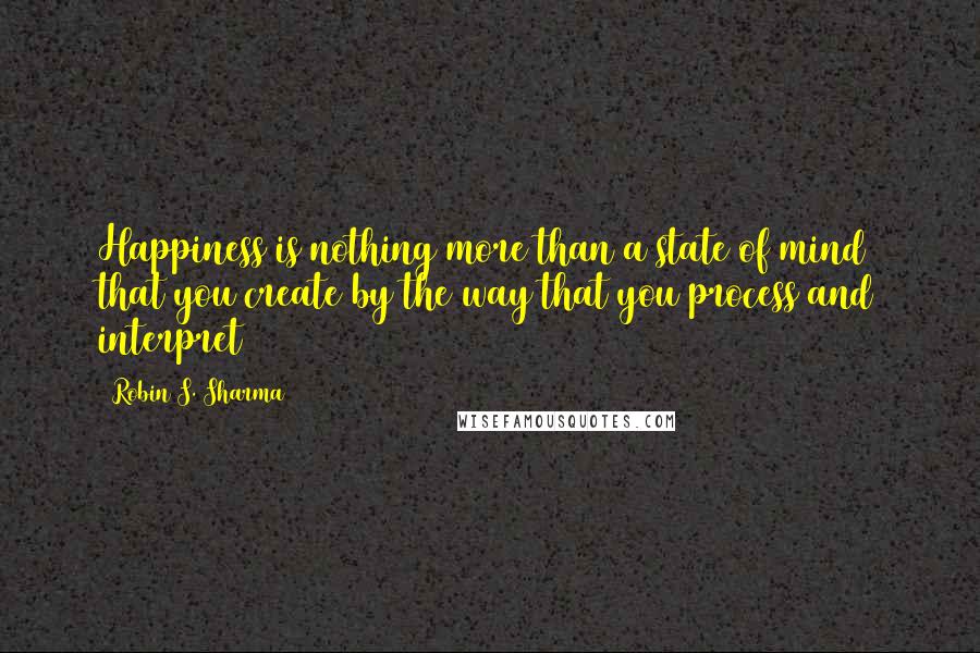 Robin S. Sharma Quotes: Happiness is nothing more than a state of mind that you create by the way that you process and interpret