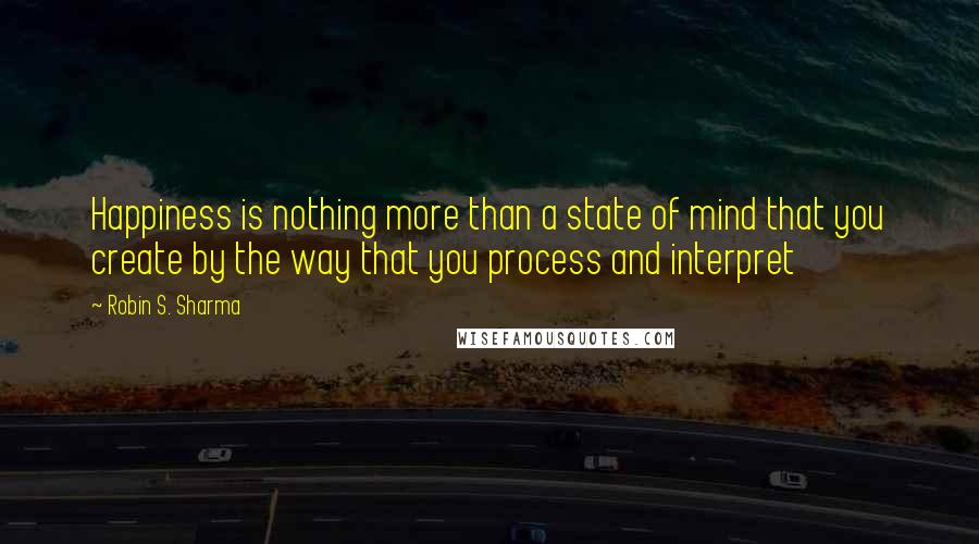 Robin S. Sharma Quotes: Happiness is nothing more than a state of mind that you create by the way that you process and interpret