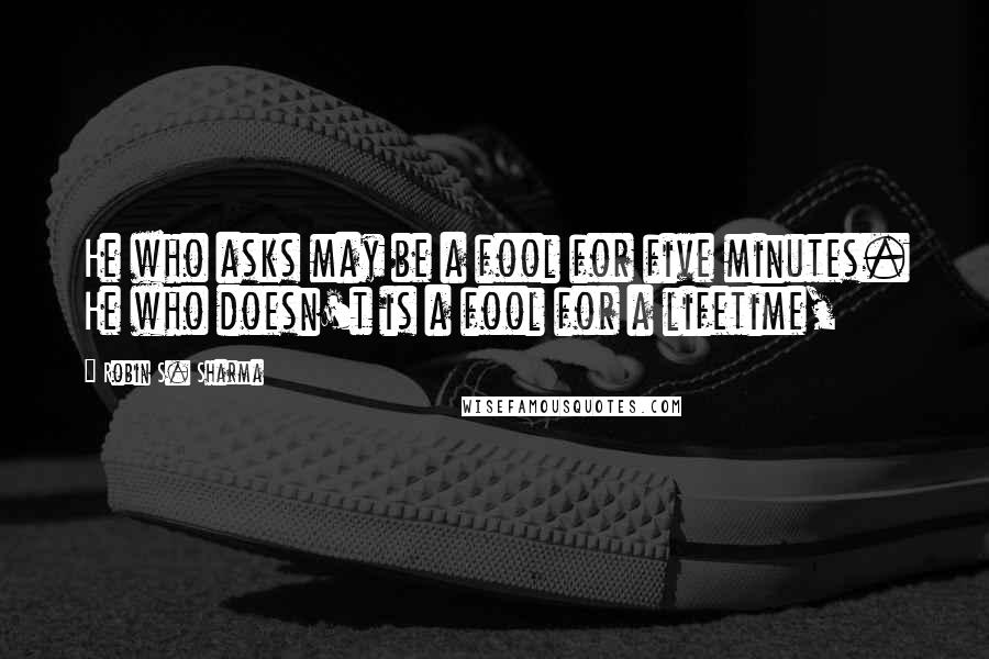 Robin S. Sharma Quotes: He who asks may be a fool for five minutes. He who doesn't is a fool for a lifetime,