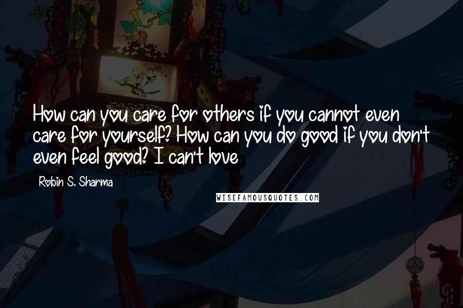 Robin S. Sharma Quotes: How can you care for others if you cannot even care for yourself? How can you do good if you don't even feel good? I can't love