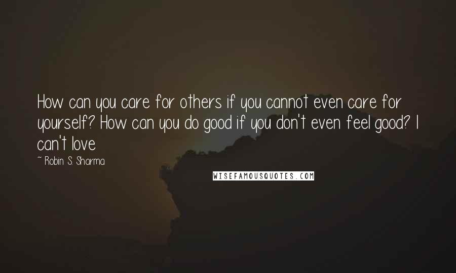 Robin S. Sharma Quotes: How can you care for others if you cannot even care for yourself? How can you do good if you don't even feel good? I can't love