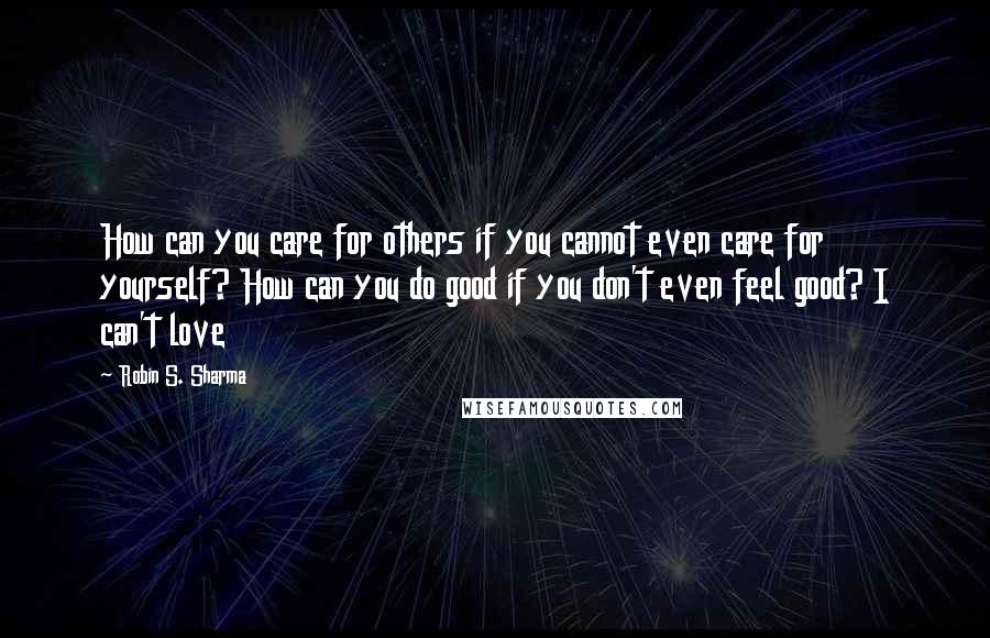 Robin S. Sharma Quotes: How can you care for others if you cannot even care for yourself? How can you do good if you don't even feel good? I can't love