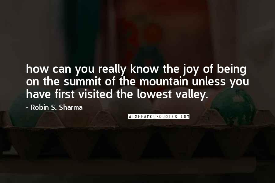 Robin S. Sharma Quotes: how can you really know the joy of being on the summit of the mountain unless you have first visited the lowest valley.