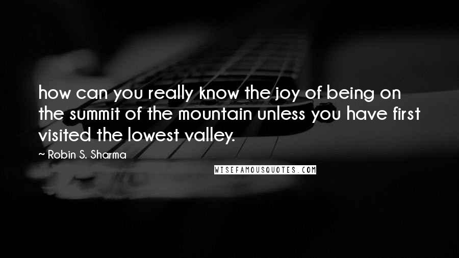 Robin S. Sharma Quotes: how can you really know the joy of being on the summit of the mountain unless you have first visited the lowest valley.