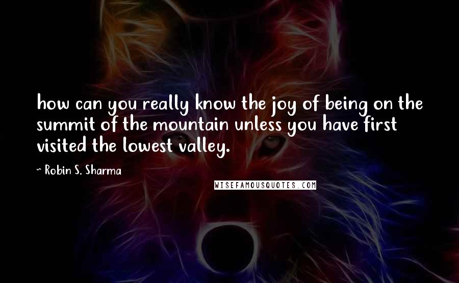 Robin S. Sharma Quotes: how can you really know the joy of being on the summit of the mountain unless you have first visited the lowest valley.