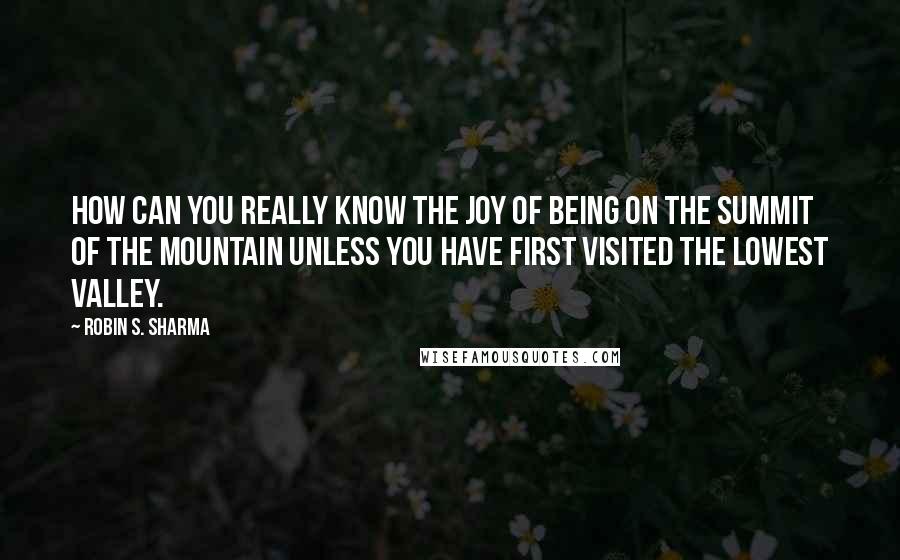 Robin S. Sharma Quotes: how can you really know the joy of being on the summit of the mountain unless you have first visited the lowest valley.