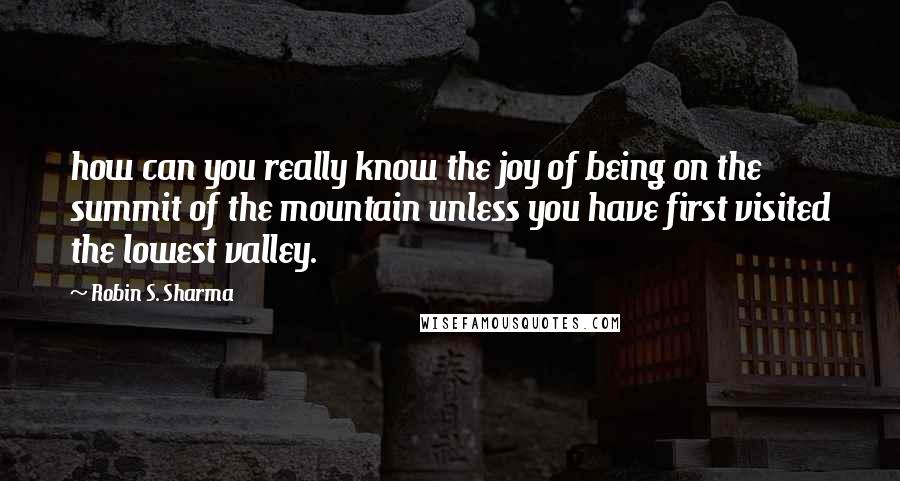 Robin S. Sharma Quotes: how can you really know the joy of being on the summit of the mountain unless you have first visited the lowest valley.