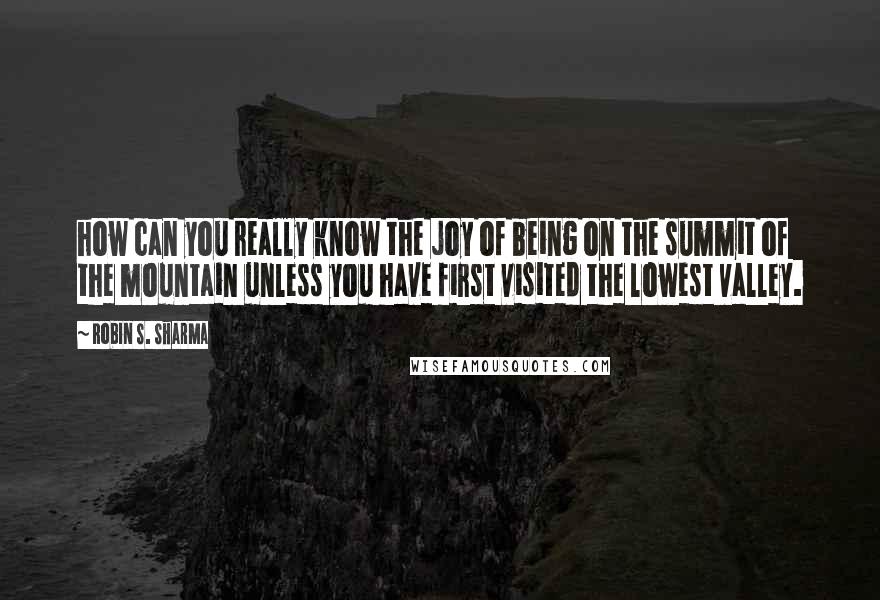 Robin S. Sharma Quotes: how can you really know the joy of being on the summit of the mountain unless you have first visited the lowest valley.